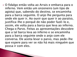 O fidalgo então volta ao Arrais e embarca para o inferno. Vem então um onzeneiro (um tipo de agiota) que, sabendo do destino, se encaminha para a barca seguinte. O anjo lhe pergunta para onde ele quer ir. Ao ouvir que quer ir ao paraíso, justifica-lhe o porquê de não poder fazê-lo e, assim, ele volta para a barca que leva ao inferno. Chega o Parvo. Feitas as apresentações descobre que a tal barca leva ao inferno e se encaminha para a barca seguinte onde o anjo com ele conversa. Ele aceita levar o parvo, mas pede-lhe que espere para ver se não há mais ninguém que possa ir com eles. 