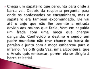 Chega um sapateiro que pergunta para onde a barca vai. Depois da resposta pergunta para onde os confessados se encaminham, mas o sapateiro era também excomungado. Ele vai até o anjo que não lhe permite a entrada devido aos roubos que fazia. Vem em seguida um frade com uma moça que chegou dançando. Conhecido o destino e sendo um padre mundano não teve chance na barca do paraíso e junto com a moça embarcou para o inferno.  Veio BrigidaVaz, uma alcoviteira, que o Arrais quis embarcar, porém ela se dirigiu à barca celestial. 