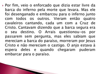 Por fim, veio o enforcado que dizia estar livre da barca do inferno pela morte que levara. Mas ele foi desenganado e embarcou para o inferno junto com todos os outros. Vieram então quatro cavaleiros cantando, cada um com a Cruz de Cristo. Cantavam dizendo que a barca segura era o seu destino. O Arrais questionou-os por passarem sem pergunta, mas eles sabiam que mereciam a barca do paraíso, morreram por Jesus Cristo e não mereciam o castigo. O anjo estava à espera deles e quando chegaram puderam embarcar para o paraíso. 