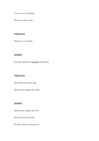 Vejo-vos eu em feição,
Para ir no nosso cais…
FIDALGO
Parece-te a ti assim!...
DIABO
Em que esperas ter guarida? (salvação)
FIDALGO
Que deixo na outra vida,
Quem reze sempre por mim.
DIABO
Quem reze sempre por ti?!...
Hi, hi, hi, hi, hi, hi, hi!...
Tu que viveste a teu prazer,
 