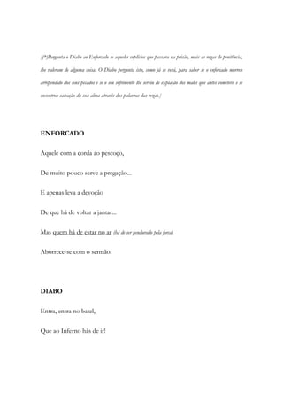 [(*)Pergunta o Diabo ao Enforcado se aqueles suplícios que passara na prisão, mais as rezas de penitência,
lhe valeram de alguma coisa. O Diabo pergunta isto, como já se verá, para saber se o enforcado morreu
arrependido dos seus pecados e se o seu sofrimento lhe serviu de expiação dos males que antes cometera e se
encontrou salvação da sua alma através das palavras das rezas.]
ENFORCADO
Aquele com a corda ao pescoço,
De muito pouco serve a pregação...
E apenas leva a devoção
De que há de voltar a jantar...
Mas quem há de estar no ar (há de ser pendurado pela forca)
Aborrece-se com o sermão.
DIABO
Entra, entra no batel,
Que ao Inferno hás de ir!
 