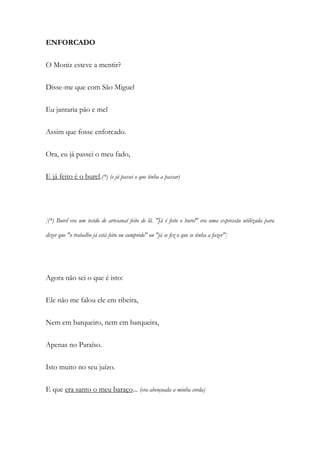 ENFORCADO
O Moniz esteve a mentir?
Disse-me que com São Miguel
Eu jantaria pão e mel
Assim que fosse enforcado.
Ora, eu já passei o meu fado,
E já feito é o burel.(*) (e já passei o que tinha a passar)
[(*) Burel era um tecido de artesanal feito de lã. "Já é feito o burel" era uma expressão utilizada para
dizer que "o trabalho já está feito ou cumprido" ou "já se fez o que se tinha a fazer"]
Agora não sei o que é isto:
Ele não me falou ele em ribeira,
Nem em barqueiro, nem em barqueira,
Apenas no Paraíso.
Isto muito no seu juízo.
E que era santo o meu baraço... (era abençoada a minha corda)
 