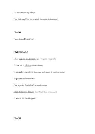 Eu não sei que aqui faço:
Que é desta glória improviso? (que espécie de glória é esta?)
DIABO
Falou-te no Purgatório?
ENFORCADO
Disse que era o Limoeiro, (que o purgatório era a prisão)
E com ele o saltéiro (o livro de salmos)
E o pregão vitatório; (o discurso que se dizia antes de se enforcar alguém)
E que era muito notório
Que aqueles disciplinados (aqueles castigos)
Eram horas dos finados (eram bênçãos para os condenados)
E missas de São Gregório.
DIABO
 