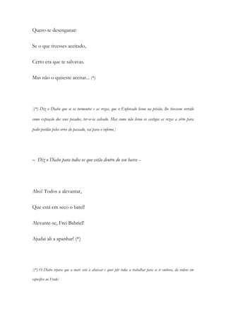Quero-te desenganar:
Se o que tivesses aceitado,
Certo era que te salvavas.
Mas não o quiseste aceitar... (*)
[(*) Diz o Diabo que se os tormentos e as rezas, que o Enforcado levou na prisão, lhe tivessem servido
como expiação dos seus pecados, ter-se-ia salvado. Mas como não levou os castigos as rezas a sério para
pedir perdão pelos erros do passado, vai para o inferno.]
– Diz o Diabo para todos os que estão dentro do seu barco –
Alto! Todos a alevantar,
Que está em seco o batel!
Alevante-se, Frei Babriel!
Ajudai ali a apanhar! (*)
[(*) O Diabo repara que a maré está a abaixar e quer pôr todos a trabalhar para se ir embora, dá ordens em
especifico ao Frade]
 