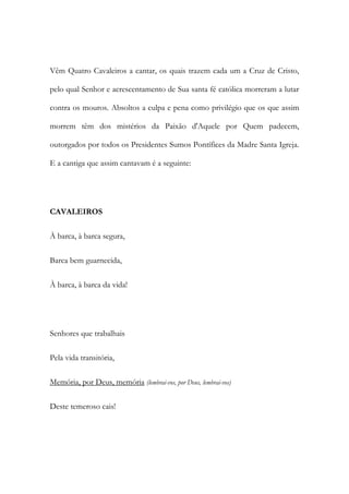 Vêm Quatro Cavaleiros a cantar, os quais trazem cada um a Cruz de Cristo,
pelo qual Senhor e acrescentamento de Sua santa fé católica morreram a lutar
contra os mouros. Absoltos a culpa e pena como privilégio que os que assim
morrem têm dos mistérios da Paixão d'Aquele por Quem padecem,
outorgados por todos os Presidentes Sumos Pontífices da Madre Santa Igreja.
E a cantiga que assim cantavam é a seguinte:
CAVALEIROS
À barca, à barca segura,
Barca bem guarnecida,
À barca, à barca da vida!
Senhores que trabalhais
Pela vida transitória,
Memória, por Deus, memória (lembrai-vos, por Deus, lembrai-vos)
Deste temeroso cais!
 