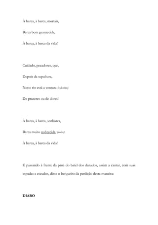 À barca, à barca, mortais,
Barca bem guarnecida,
À barca, à barca da vida!
Cuidado, pecadores, que,
Depois da sepultura,
Neste rio está a ventura (o destino)
De prazeres ou de dores!
À barca, à barca, senhores,
Barca muito nobrecida, (nobre)
À barca, à barca da vida!
E passando à frente da proa do batel dos danados, assim a cantar, com suas
espadas e escudos, disse o barqueiro da perdição desta maneira:
DIABO
 