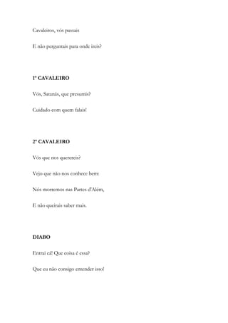 Cavaleiros, vós passais
E não perguntais para onde ireis?
1º CAVALEIRO
Vós, Satanás, que presumis?
Cuidado com quem falais!
2º CAVALEIRO
Vós que nos querereis?
Vejo que não nos conhece bem:
Nós morremos nas Partes d'Além,
E não queirais saber mais.
DIABO
Entrai cá! Que coisa é essa?
Que eu não consigo entender isso!
 