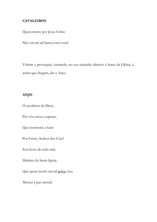 CAVALEIROS
Quem morre por Jesus Cristo
Não vai em tal barca como essa!
Voltam a prosseguir, cantando, no seu caminho direitos à barca da Glória, e,
assim que chegam, diz o Anjo:
ANJO
Ó cavaleiros de Deus,
Por vós estou a esperar,
Que morrestes a lutar
Por Cristo, Senhor dos Céus!
Sois livres de todo mal,
Mártires da Santa Igreja,
Que quem morre em tal peleja (luta)
Merece a paz eternal.
 