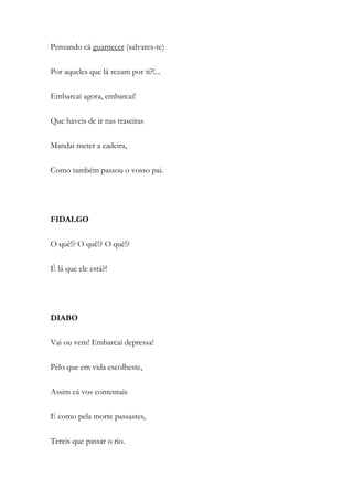 Pensando cá guarnecer (salvares-te)
Por aqueles que lá rezam por ti?!...
Embarcai agora, embarcai!
Que haveis de ir nas traseiras
Mandai meter a cadeira,
Como também passou o vosso pai.
FIDALGO
O quê!? O quê!? O quê!?
É lá que ele está?!
DIABO
Vai ou vem! Embarcai depressa!
Pelo que em vida escolheste,
Assim cá vos contentais
E como pela morte passastes,
Tereis que passar o rio.
 