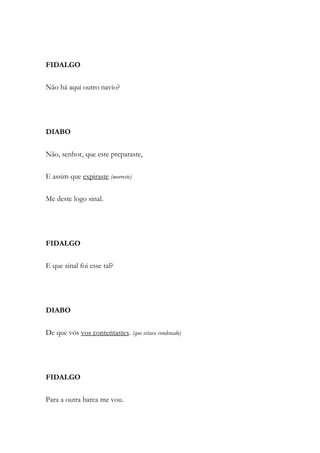 FIDALGO
Não há aqui outro navio?
DIABO
Não, senhor, que este preparaste,
E assim que expiraste (morreste)
Me deste logo sinal.
FIDALGO
E que sinal foi esse tal?
DIABO
De que vós vos contentastes. (que estava condenado)
FIDALGO
Para a outra barca me vou.
 
