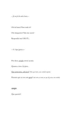 – Já ao pé da outra barca –
Oh da barca! Para onde ís?
Oh, barqueiros! Não me ouvis?
Respondei-me! Olá! Ó!...
– O Anjo ignora-o –
Por deus, aviado estou! (perdido)
Quanto a isto é já pior...
Que jericocins, salvanor! (Mas que burro, com o devido respeito)
Pensam que eu sou um grou? (um corvo, ou uma ave que diz coisas sem sentido)
ANJO
Que quereis?
 
