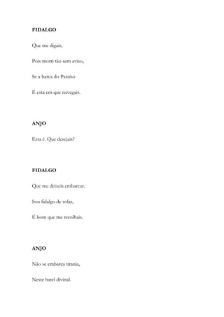 FIDALGO
Que me digais,
Pois morri tão sem aviso,
Se a barca do Paraíso
É esta em que navegais.
ANJO
Esta é. Que desejais?
FIDALGO
Que me deixeis embarcar.
Sou fidalgo de solar,
É bom que me recolhais.
ANJO
Não se embarca tirania,
Neste batel divinal.
 