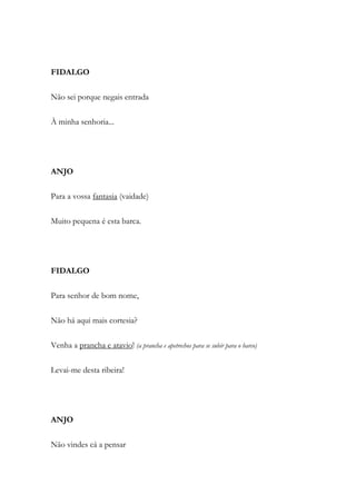 FIDALGO
Não sei porque negais entrada
À minha senhoria...
ANJO
Para a vossa fantasia (vaidade)
Muito pequena é esta barca.
FIDALGO
Para senhor de bom nome,
Não há aqui mais cortesia?
Venha a prancha e atavio! (a prancha e apetrechos para se subir para o barco)
Levai-me desta ribeira!
ANJO
Não vindes cá a pensar
 
