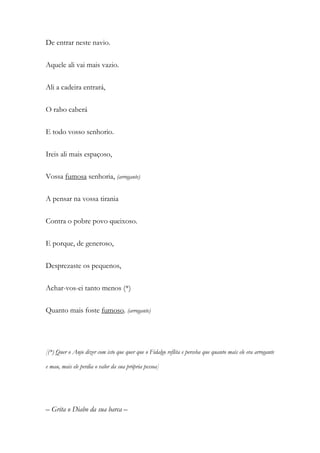 De entrar neste navio.
Aquele ali vai mais vazio.
Ali a cadeira entrará,
O rabo caberá
E todo vosso senhorio.
Ireis ali mais espaçoso,
Vossa fumosa senhoria, (arrogante)
A pensar na vossa tirania
Contra o pobre povo queixoso.
E porque, de generoso,
Desprezaste os pequenos,
Achar-vos-ei tanto menos (*)
Quanto mais foste fumoso. (arrogante)
[(*) Quer o Anjo dizer com isto que quer que o Fidalgo reflita e perceba que quanto mais ele era arrogante
e mau, mais ele perdia o valor da sua própria pessoa]
– Grita o Diabo da sua barca –
 