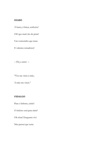 DIABO
À barca, à barca, senhores!
Oh! que maré tão de prata!
Um ventozinho que mata
E valentes remadores!
– Diz a cantar: –
"Vós me vireis à mão,
À mão me vireis.”
FIDALGO
Para o Inferno, então!
O inferno será para mim?
Oh triste! Enquanto vivi
Não pensei que seria:
 