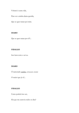 Voltarei à outra vida,
Para ver a minha dama querida,
Que se quer matar por mim.
DIABO
Que se quer matar por ti?!...
FIDALGO
Isto bem certo o sei eu.
DIABO
Ó namorado sandeu, (atraiçoado, cornudo)
O maior que já vi!...
FIDALGO
Como poderá isso ser,
Ela que me escrevia todos os dias?
 