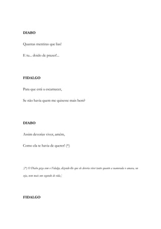 DIABO
Quantas mentiras que lias!
E tu... doido de prazer!...
FIDALGO
Para que está a escarnecer,
Se não havia quem me quisesse mais bem?
DIABO
Assim deverias viver, amém,
Como ela te havia de querer! (*)
[(*) O Diabo goza com o Fidalgo, dizendo‐lhe que ele deveria viver tanto quanto a namorada o amava, ou
seja, nem mais um segundo de vida.]
FIDALGO
 