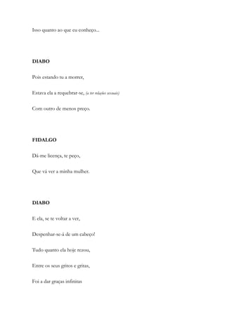 Isso quanto ao que eu conheço...
DIABO
Pois estando tu a morrer,
Estava ela a requebrar-se, (a ter relações sexuais)
Com outro de menos preço.
FIDALGO
Dá-me licença, te peço,
Que vá ver a minha mulher.
DIABO
E ela, se te voltar a ver,
Despenhar-se-á de um cabeço!
Tudo quanto ela hoje rezou,
Entre os seus gritos e gritas,
Foi a dar graças infinitas
 