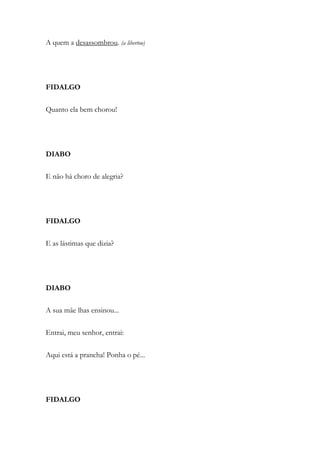 A quem a desassombrou. (a libertou)
FIDALGO
Quanto ela bem chorou!
DIABO
E não há choro de alegria?
FIDALGO
E as lástimas que dizia?
DIABO
A sua mãe lhas ensinou...
Entrai, meu senhor, entrai:
Aqui está a prancha! Ponha o pé...
FIDALGO
 