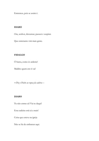 Entremos, pois se assim é.
DIABO
Ora, senhor, descansai, passeai e suspirai.
Que entretanto virá mais gente.
FIDALGO
Ó barca, como és ardente!
Maldito quem em ti vai!
– Diz o Diabo ao rapaz da cadeira: –
DIABO
Tu não entras cá! Vai-te daqui!
Essa cadeira está cá a mais!
Coisa que esteve na igreja
Não se há de embarcar aqui.
 