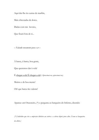 Aqui dar-lhe-ão outras de marfim,
Mais chicotadas de dores,
Dadas com tais lavores,
Que ficará fora de si...
– Falando novamente para o ar –
À barca, à barca, boa gente,
Que queremos dar à vela!
É chegar a ela! É chegar a ela! (Aproximai-vos, aproximai-vos)
Muitos e de boa mente!
Oh! que barca tão valente!
Aparece um Onzeneiro, (*) e pergunta ao barqueiro do Inferno, dizendo:
[(*) Indivíduo que vive a emprestar dinheiro aos outros e a cobrar depois juros altos. Eram os banqueiros
da altura.]
 