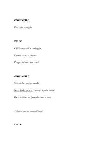 ONZENEIRO
Para onde navegais?
DIABO
Oh! Em que má hora chegais,
Onzeneiro, meu parente!
Porque tardastes vós tanto?
ONZENEIRO
Mais ainda eu quisera tardar...
Na safra do apanhar, (Na tarefa de ganhar dinheiro)
Deu-me Saturno(*) o quebranto. (a morte)
[(*)Saturno era o deus romano do Tempo.]
DIABO
 