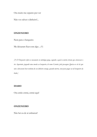 Ora muito me espanto por ver
Não vos salvar o dinheiro!...
ONZENEIRO
Nem para o barqueiro
Me deixaram ficar com algo…(*)
[(*) O Onzeneiro refere-se novamente às mitologia grega, segundo a qual os mortos teriam que atravessar o
rio Aqueronte, pagando uma moeda ao barqueiro, de nome Caronte, pela passagem. Queixa-se ele de que
não o deixaram levar nenhum do seu dinheiro consigo, quando morreu, nem para pagar ao tal barqueiro da
lenda.]
DIABO
Ora então entrai, entrai aqui!
ONZENEIRO
Não hei eu de aí embarcar!
 