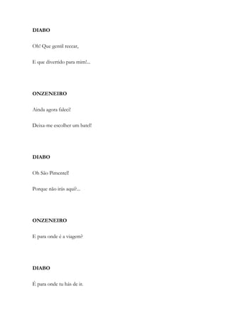 DIABO
Oh! Que gentil recear,
E que divertido para mim!...
ONZENEIRO
Ainda agora faleci!
Deixa-me escolher um batel!
DIABO
Oh São Pimentel!
Porque não irás aqui?...
ONZENEIRO
E para onde é a viagem?
DIABO
É para onde tu hás de ir.
 