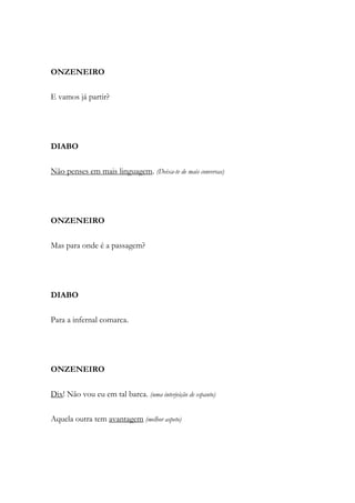 ONZENEIRO
E vamos já partir?
DIABO
Não penses em mais linguagem. (Deixa-te de mais conversas)
ONZENEIRO
Mas para onde é a passagem?
DIABO
Para a infernal comarca.
ONZENEIRO
Dix! Não vou eu em tal barca. (uma interjeição de espanto)
Aquela outra tem avantagem (melhor aspeto)
 