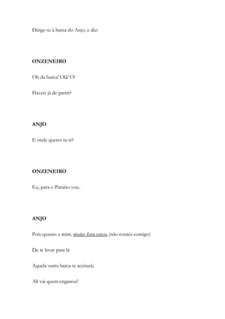 Dirige-se à barca do Anjo, e diz:
ONZENEIRO
Oh da barca! Olá! Ó!
Haveis já de partir?
ANJO
E onde queres tu ir?
ONZENEIRO
Eu, para o Paraíso vou.
ANJO
Pois quanto a mim, muito fora estou (não contes comigo)
De te levar para lá
Aquela outra barca te aceitará;
Ali vai quem enganou!
 