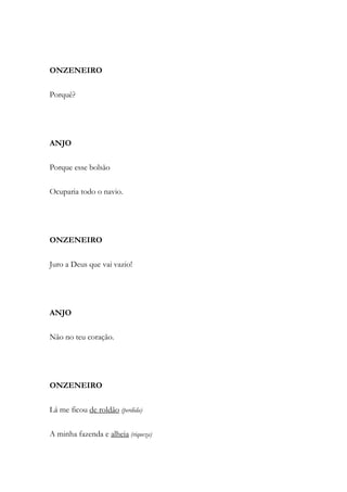 ONZENEIRO
Porquê?
ANJO
Porque esse bolsão
Ocuparia todo o navio.
ONZENEIRO
Juro a Deus que vai vazio!
ANJO
Não no teu coração.
ONZENEIRO
Lá me ficou de roldão (perdida)
A minha fazenda e alheia (riqueza)
 