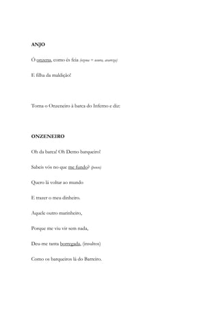 ANJO
Ó onzena, como és feia (ozena = usura, avareza)
E filha da maldição!
Torna o Onzeneiro à barca do Inferno e diz:
ONZENEIRO
Oh da barca! Oh Demo barqueiro!
Sabeis vós no que me fundo? (penso)
Quero lá voltar ao mundo
E trazer o meu dinheiro.
Aquele outro marinheiro,
Porque me viu vir sem nada,
Deu-me tanta borregada, (insultos)
Como os barqueiros lá do Barreiro.
 
