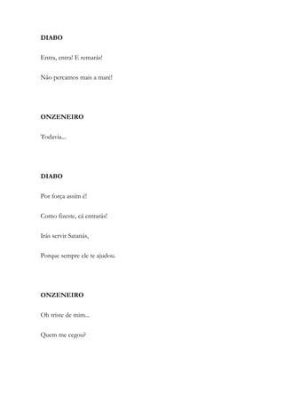 DIABO
Entra, entra! E remarás!
Não percamos mais a maré!
ONZENEIRO
Todavia...
DIABO
Por força assim é!
Como fizeste, cá entrarás!
Irás servir Satanás,
Porque sempre ele te ajudou.
ONZENEIRO
Oh triste de mim...
Quem me cegou?
 
