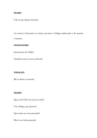 DIABO
Cala-te que depois chorarás.
Ao entrar o Onzeneiro no batel, encontra o Fidalgo embarcado e diz tirando
o barrete:
ONZENEIRO
Santa Joana de Valdês!
Também está cá vossa senhoria?
FIDALGO
Dê ao demo a cortesia!
DIABO
Que ouvi? Falai vós em ser cortês!
Vós, fidalgo, que penseis?
Que estais na vossa pousada?
Dar-vos-ei tanta pancada
 