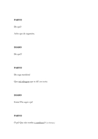 PARVO
De quê?
Acho que de caganeira.
DIABO
De quê!?
PARVO
De caga merdeira!
Que má rabugem que te dê! (um insulto)
DIABO
Entra! Põe aqui o pé!
PARVO
Ó pá! Que não tombe o zambuco!(*) (a barcaça.)
 