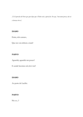 [(*) Expressão do Parvo que quer dizer que o Diabo está a apressá-lo. Ou seja, “com tanta pressa, não vá
a barcaça vira-se]
DIABO
Entra, tolo eunuco,
Que nos vai embora a maré!
PARVO
Aguardai, aguardai um pouco!
E aonde havemos nós de ir ter?
DIABO
Ao porto de Lucifer.
PARVO
Ha-a-a...?
 
