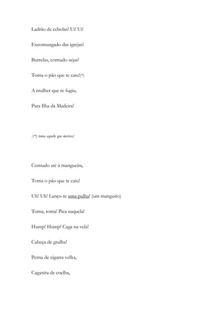 Ladrão de cebolas! Ui! Ui!
Excomungado das igrejas!
Burrelas, cornudo sejas!
Toma o pão que te caiu!(*)
A mulher que te fugiu,
Para Ilha da Madeira!
[(*) toma aquilo que mereces]
Cornudo até à mangueira,
Toma o pão que te caiu!
Uh! Uh! Lanço-te uma pulha! (um manguito)
Toma, toma! Pica naquela!
Hump! Hump! Caga na vela!
Cabeça de grulha!
Perna de cigarra velha,
Caganita de coelha,
 