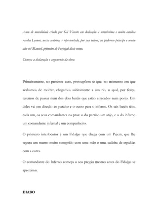 Auto de moralidade criado por Gil Vicente em dedicação à sereníssima e muito católica
rainha Leonor, nossa senhora, e representado, por sua ordem, ao poderoso príncipe e muito
alto rei Manuel, primeiro de Portugal deste nome.
Começa a declaração e argumento da obra:
Primeiramente, no presente auto, pressupõem-se que, no momento em que
acabamos de morrer, chegamos subitamente a um rio, o qual, por força,
teremos de passar num dos dois batéis que estão atracados num porto. Um
deles vai em direção ao paraíso e o outro para o inferno. Os tais batéis têm,
cada um, os seus comandantes na proa: o do paraíso um anjo, e o do inferno
um comandante infernal e um companheiro.
O primeiro interlocutor é um Fidalgo que chega com um Pajem, que lhe
segura um manto muito comprido com uma mão e uma cadeira de espaldas
com a outra.
O comandante do Inferno começa o seu pregão mesmo antes do Fidalgo se
aproximar.
DIABO
 