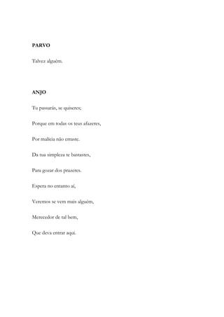 PARVO
Talvez alguém.
ANJO
Tu passarás, se quiseres;
Porque em todas os teus afazeres,
Por malícia não erraste.
Da tua simpleza te bastastes,
Para gozar dos prazeres.
Espera no entanto aí,
Veremos se vem mais alguém,
Merecedor de tal bem,
Que deva entrar aqui.
 