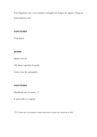 Vem Sapateiro com o seu avental e carregado de formas de sapatos. Chega ao
batel infernal, e diz:
SAPATEIRO
Ó da barca!
DIABO
Quem vem aí?
Oh! Santo sapateiro honrado,
Como vens tão carregado!...
SAPATEIRO
Mandaram-me vir assim... (*)
E para onde é a viagem?
[(*) Os objetos que as personagem carregam representam os pecados que cometeram em vida.]
 