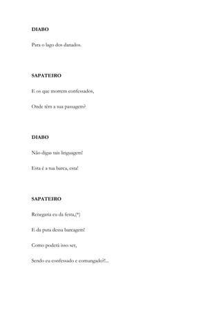 DIABO
Para o lago dos danados.
SAPATEIRO
E os que morrem confessados,
Onde têm a sua passagem?
DIABO
Não digas tais linguagem!
Esta é a tua barca, esta!
SAPATEIRO
Renegaria eu da festa,(*)
E da puta dessa barcagem!
Como poderá isso ser,
Sendo eu confessado e comungado?!...
 