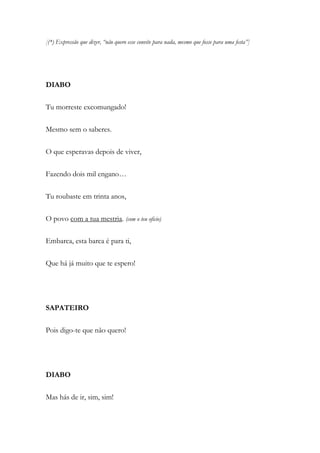 [(*) Expressão que dizer, “não quero esse convite para nada, mesmo que fosse para uma festa”]
DIABO
Tu morreste excomungado!
Mesmo sem o saberes.
O que esperavas depois de viver,
Fazendo dois mil engano…
Tu roubaste em trinta anos,
O povo com a tua mestria. (com o teu oficio)
Embarca, esta barca é para ti,
Que há já muito que te espero!
SAPATEIRO
Pois digo-te que não quero!
DIABO
Mas hás de ir, sim, sim!
 