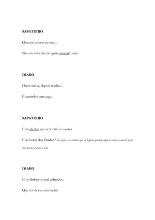SAPATEIRO
Quantas missas eu ouvi...
Não me hão elas de agora prestar? (valer)
DIABO
Ouvir missa, depois roubar...
É caminho para aqui.
SAPATEIRO
E as ofertas que servirão? (as esmolas)
E as horas dos finados? (as rezas e os velórios que se faziam quando alguém estava a morrer para
essa pessoa ir para o céu)
DIABO
E os dinheiros mal cobrados,
Que foi da tua satisfação?
 