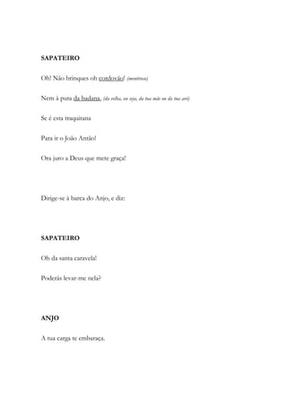 SAPATEIRO
Oh! Não brinques oh cordovão! (mentiroso)
Nem à puta da badana, (da velha, ou seja, da tua mãe ou da tua avó)
Se é esta traquitana
Para ir o João Antão!
Ora juro a Deus que mete graça!
Dirige-se à barca do Anjo, e diz:
SAPATEIRO
Oh da santa caravela!
Poderás levar-me nela?
ANJO
A tua carga te embaraça.
 