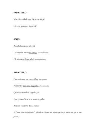 SAPATEIRO
Não há caridade que Deus me faça?
Isto em qualquer lugar irá?
ANJO
Aquela barca que ali está
Leva quem rouba de praça. (descaradamente)
Oh almas embaraçadas! (desavergonhadas)
SAPATEIRO
Ora muito eu me maravilho, (me espanto)
Por terdes por grão peguilho, (por incómodo)
Quatro forminhas cagadas, (*)
Que podem bem ir aí aconchegadas
Aí num cantinho dessa barca!
[(*)”umas coisas insignificantes”, referindo-se à formas dos sapatos que trazia consigo, ou seja, os seus
pecados.]
 