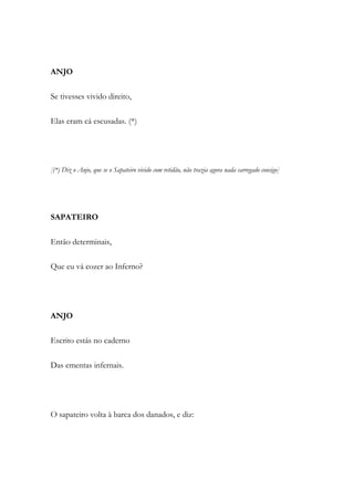 ANJO
Se tivesses vivido direito,
Elas eram cá escusadas. (*)
[(*) Diz o Anjo, que se o Sapateiro vivido com retidão, não trazia agora nada carregado consigo]
SAPATEIRO
Então determinais,
Que eu vá cozer ao Inferno?
ANJO
Escrito estás no caderno
Das ementas infernais.
O sapateiro volta à barca dos danados, e diz:
 