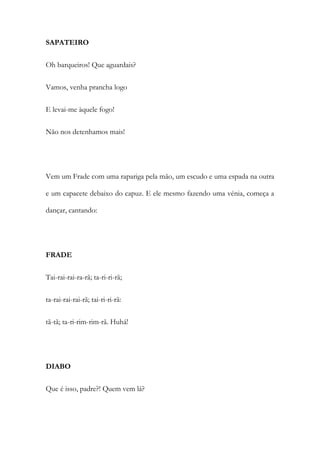 SAPATEIRO
Oh barqueiros! Que aguardais?
Vamos, venha prancha logo
E levai-me àquele fogo!
Não nos detenhamos mais!
Vem um Frade com uma rapariga pela mão, um escudo e uma espada na outra
e um capacete debaixo do capuz. E ele mesmo fazendo uma vénia, começa a
dançar, cantando:
FRADE
Tai-rai-rai-ra-rã; ta-ri-ri-rã;
ta-rai-rai-rai-rã; tai-ri-ri-rã:
tã-tã; ta-ri-rim-rim-rã. Huhá!
DIABO
Que é isso, padre?! Quem vem lá?
 