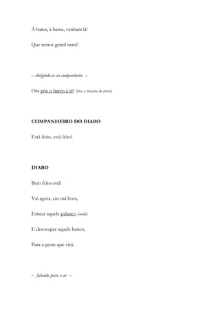 À barca, à barca, venham lá!
Que temos gentil maré!
– dirigindo-se ao companheiro –
Ora põe o barco à ré! (vira a traseira do barco)
COMPANHEIRO DO DIABO
Está feito, está feito!
DIABO
Bem feito está!
Vai agora, em má hora,
Esticar aquele palanco (corda)
E desocupar aquele banco,
Para a gente que virá.
– falando para o ar –
 