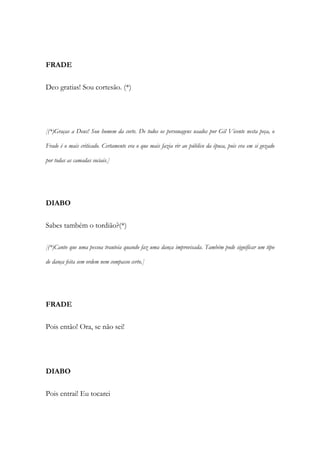 FRADE
Deo gratias! Sou cortesão. (*)
[(*)Graças a Deus! Sou homem da corte. De todos os personagens usados por Gil Vicente nesta peça, o
Frade é o mais criticado. Certamente era o que mais fazia rir ao público da época, pois era em si gozado
por todas as camadas sociais.]
DIABO
Sabes também o tordião?(*)
[(*)Canto que uma pessoa trauteia quando faz uma dança improvisada. Também pode significar um tipo
de dança feita sem ordem nem compasso certo.]
FRADE
Pois então! Ora, se não sei!
DIABO
Pois entrai! Eu tocarei
 