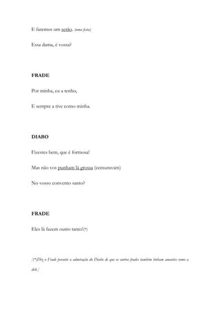 E faremos um serão. (uma festa)
Essa dama, é vossa?
FRADE
Por minha, eu a tenho,
E sempre a tive como minha.
DIABO
Fizestes bem, que é formosa!
Mas não vos punham lá grossa (censuravam)
No vosso convento santo?
FRADE
Eles lá fazem outro tanto!(*)
[(*)Diz o Frade perante a admiração do Diabo de que os outros frades também tinham amantes como a
dele.]
 